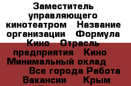 Заместитель управляющего кинотеатром › Название организации ­ Формула Кино › Отрасль предприятия ­ Кино › Минимальный оклад ­ 40 000 - Все города Работа » Вакансии   . Крым,Белогорск